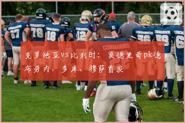 克罗地亚vs比利时：莫德里奇pk德布劳内，多库、穆萨首发