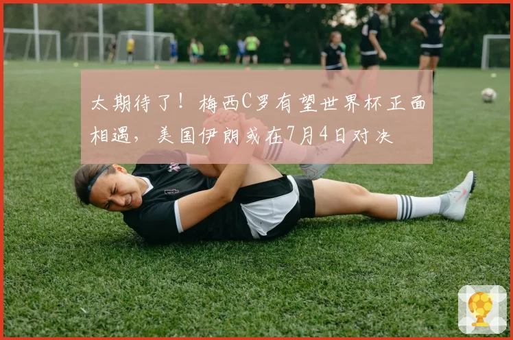 太期待了!梅西C罗有望世界杯正面相遇,美国伊朗或在7月4日对决