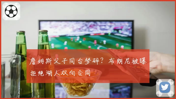 詹姆斯父子同台梦碎？布朗尼被曝拒绝湖人双向合同