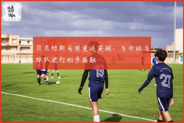 贝尼特斯或将重返英超，与升班马球队进行初步接触