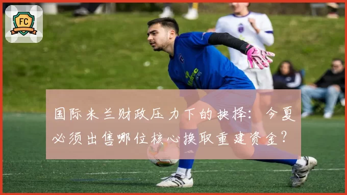 国际米兰财政压力下的抉择：今夏必须出售哪位核心换取重建资金？