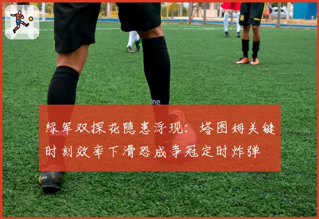 绿军双探花隐患浮现：塔图姆关键时刻效率下滑恐成争冠定时炸弹