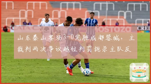 山东泰山客场3-0完胜成都蓉城，主裁判两次争议越位判罚扼杀主队反击机会