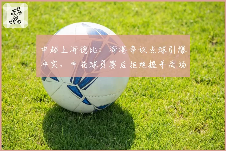 中超上海德比：海港争议点球引爆冲突，申花球员赛后拒绝握手离场