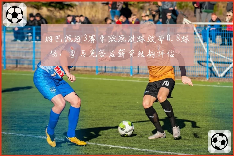 姆巴佩近3赛季欧冠进球效率0.8球_场，皇马免签后薪资结构评估
